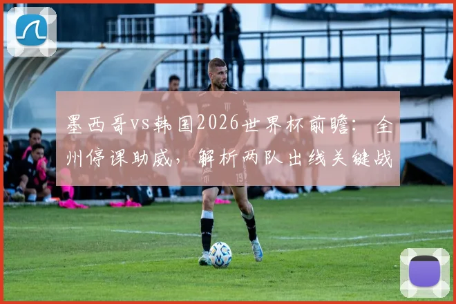 墨西哥vs韩国2026世界杯前瞻:全州停课助威,解析两队出线关键战与阵容看点
