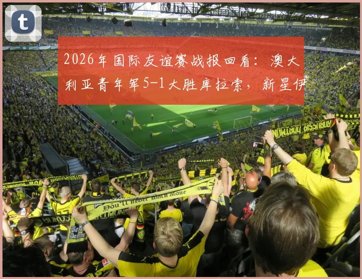 2026年国际友谊赛战报回看：澳大利亚青年军5-1大胜库拉索，新星伊兰昆达梅开二度表现抢眼