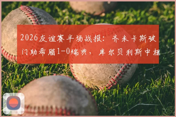 2026友谊赛半场战报：齐米卡斯破门助希腊1-0瑞典，库尔贝利斯中框错失良机