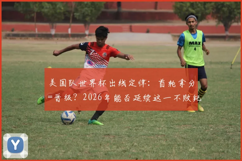 美国队世界杯出线定律：首轮拿分=晋级？2026年能否延续这一不败纪录深度分析