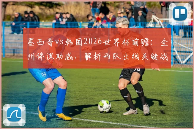 墨西哥vs韩国2026世界杯前瞻：全州停课助威，解析两队出线关键战与阵容看点