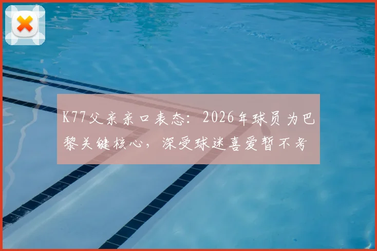 K77父亲亲口表态：2026年球员为巴黎关键核心，深受球迷喜爱暂不考虑转会传闻