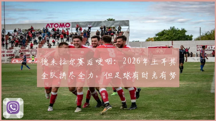 德米拉尔赛后哽咽：2026年土耳其全队拼尽全力，但足球有时光有努力是不够的