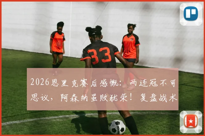 2026恩里克赛后感慨：两连冠不可思议，阿森纳虽败犹荣！复盘战术与赛季表现