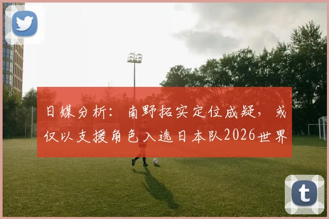 日媒分析：南野拓实定位成疑，或仅以支援角色入选日本队2026世界杯名单，队内竞争解读