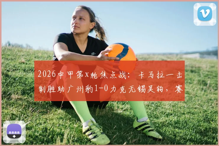 2026中甲第x轮焦点战：卡马拉一击制胜助广州豹1-0力克无锡吴钩，赛后分析与最新积分榜速览