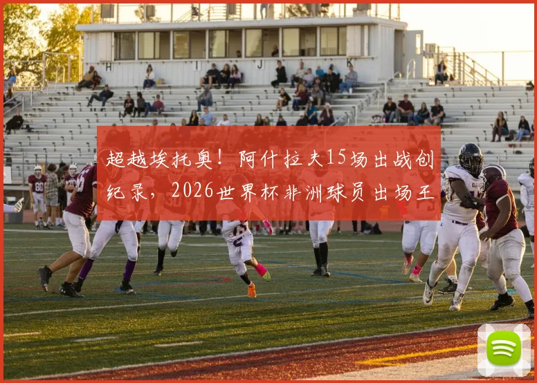 超越埃托奥！阿什拉夫15场出战创纪录，2026世界杯非洲球员出场王诞生