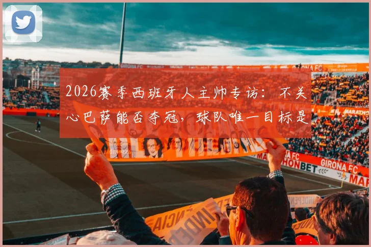 2026赛季西班牙人主帅专访：不关心巴萨能否夺冠，球队唯一目标是全力战胜皇马