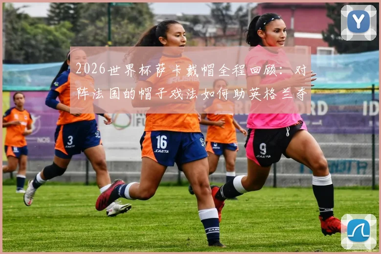 2026世界杯萨卡戴帽全程回顾：对阵法国的帽子戏法如何助英格兰夺得季军，当选当日最佳球员