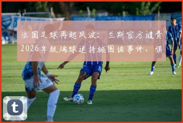 法国足球再起风波：兰斯官方谴责2026年极端球迷持械围堵事件，俱乐部坚决采取法律行动