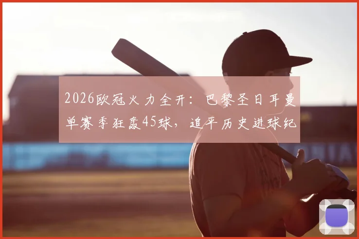2026欧冠火力全开：巴黎圣日耳曼单赛季狂轰45球，追平历史进球纪录全解析