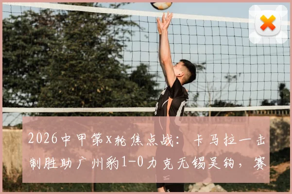 2026中甲第x轮焦点战:卡马拉一击制胜助广州豹1-0力克无锡吴钩,赛后分析与最新积分榜速览