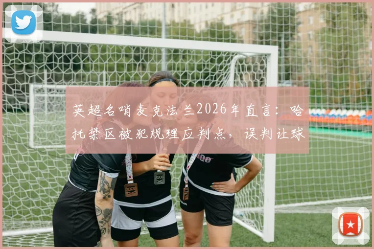 英超名哨麦克法兰2026年直言：哈托禁区被犯规理应判点，误判让球员拼搏付诸东流