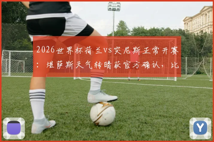 2026世界杯荷兰vs突尼斯正常开赛：堪萨斯天气转晴获官方确认，比赛时间地点详解