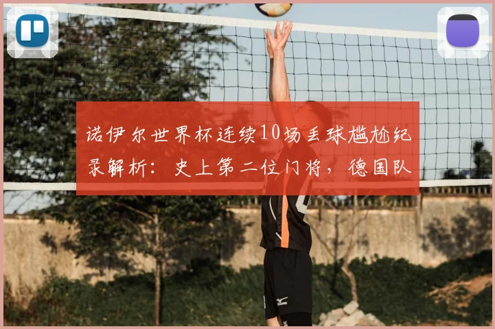 诺伊尔世界杯连续10场丢球尴尬纪录解析：史上第二位门将，德国队防线问题何解？