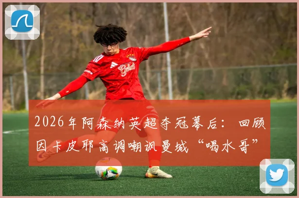 2026年阿森纳英超夺冠幕后：回顾因卡皮耶高调嘲讽曼城“喝水哥”的名场面，解读枪手如何终结曼城王朝