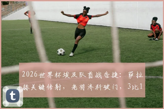 2026世界杯埃及队首战告捷:萨拉赫关键传射,老将济科破门,3比1力克新西兰技术分析