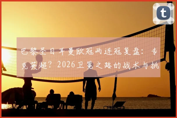 巴黎圣日耳曼欧冠两连冠复盘：专克英超？2026卫冕之路的战术与挑战