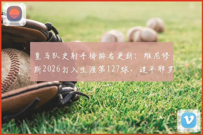 皇马队史射手榜排名更新：维尼修斯2026打入生涯第127球，追平耶罗位列第13，现役球员谁能进前十？