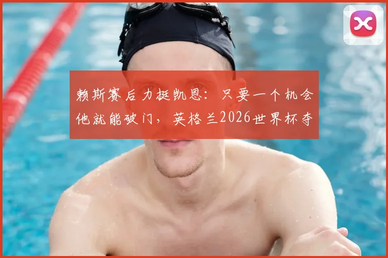 赖斯赛后力挺凯恩：只要一个机会他就能破门，英格兰2026世界杯夺冠关键在他