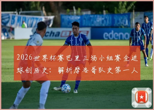 2026世界杯赛巴里三场小组赛全进球创历史：解析摩洛哥队史第一人纪录与未来前景