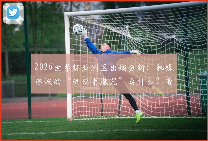 2026世界杯亚洲区出线分析:韩媒热议的“洪明甫魔咒”是什么?曾阻击韩国队的球队命运如何?