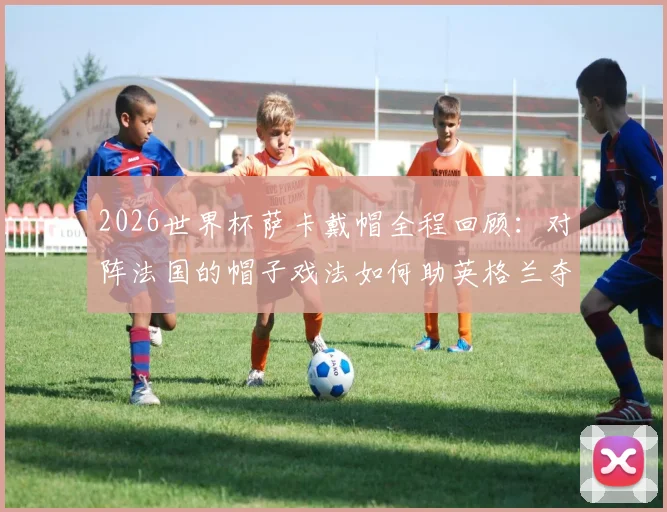 2026世界杯萨卡戴帽全程回顾:对阵法国的帽子戏法如何助英格兰夺得季军,当选当日最佳球员
