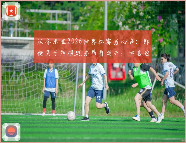 沃齐尼亚2026世界杯赛后心声：即便负于阿根廷亦昂首离开，坦言这段旅程无比美妙