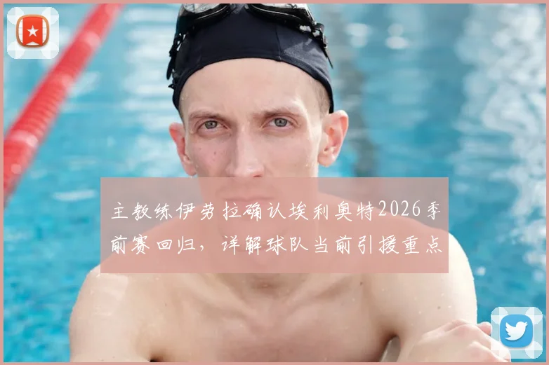 主教练伊劳拉确认埃利奥特2026季前赛回归,详解球队当前引援重点与阵容构建策略