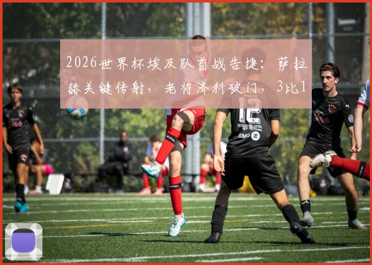 2026世界杯埃及队首战告捷：萨拉赫关键传射，老将济科破门，3比1力克新西兰技术分析