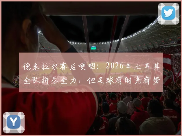 德米拉尔赛后哽咽：2026年土耳其全队拼尽全力，但足球有时光有努力是不够的
