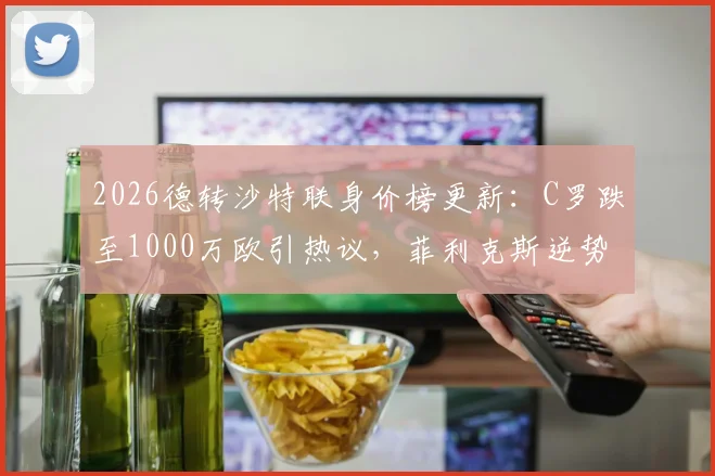 2026德转沙特联身价榜更新:C罗跌至1000万欧引热议,菲利克斯逆势上涨300万欧
