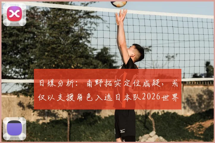 日媒分析:南野拓实定位成疑,或仅以支援角色入选日本队2026世界杯名单,队内竞争解读