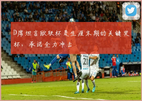 D席坦言欧联杯是生涯末期的关键奖杯,承诺全力冲击