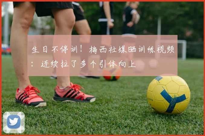 生日不停训!梅西社媒晒训练视频:连续拉了多个引体向上