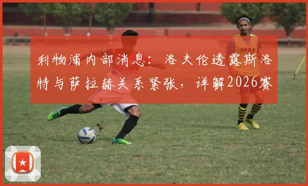 利物浦内部消息：洛夫伦透露斯洛特与萨拉赫关系紧张，详解2026赛季若克洛普留任可能的不同走向