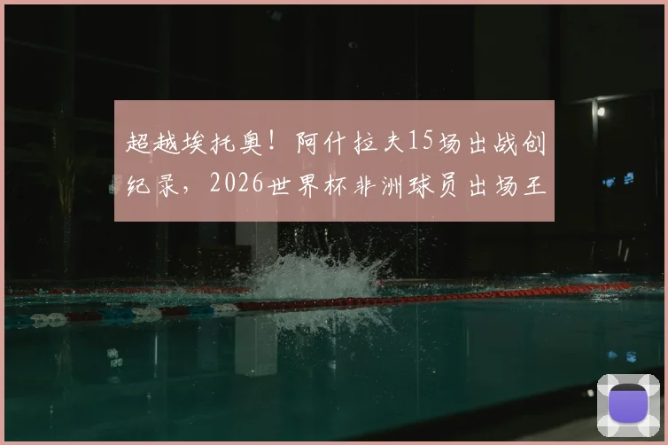 超越埃托奥！阿什拉夫15场出战创纪录，2026世界杯非洲球员出场王诞生