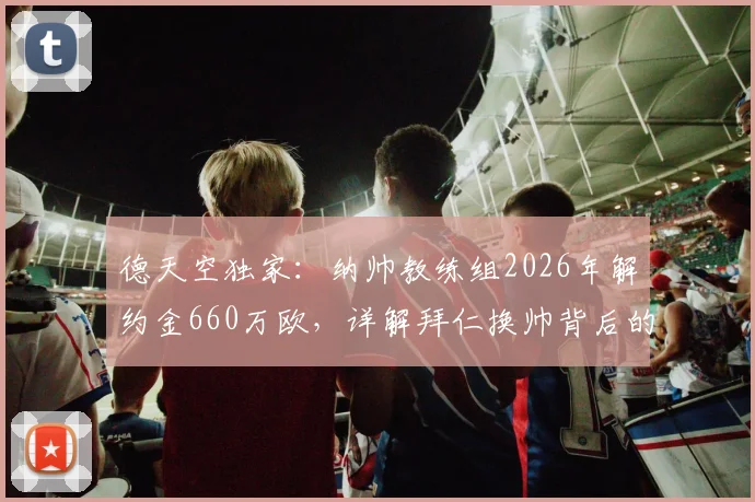 德天空独家：纳帅教练组2026年解约金660万欧，详解拜仁换帅背后的高昂成本与风险