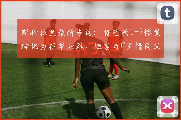 斯科拉里最新专访：将巴西1-7惨案转化为在华七冠，坦言与C罗情同父子，2026年回顾执教生涯
