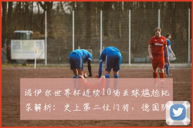 诺伊尔世界杯连续10场丢球尴尬纪录解析：史上第二位门将，德国队防线问题何解？