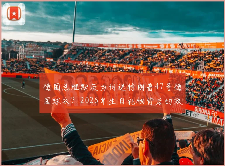 德国总理默茨为何送特朗普47号德国球衣？2026年生日礼物背后的政治与体育深意解读