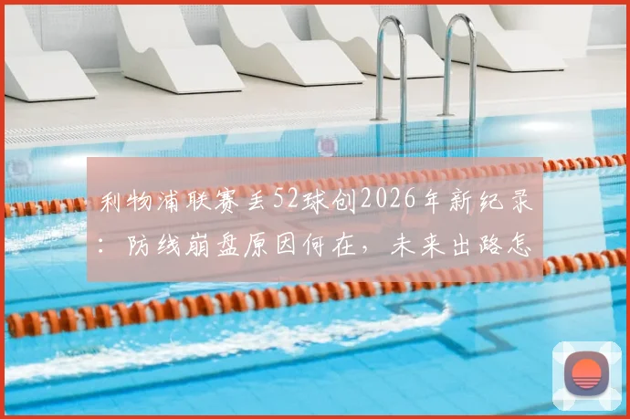 利物浦联赛丢52球创2026年新纪录：防线崩盘原因何在，未来出路怎么走？