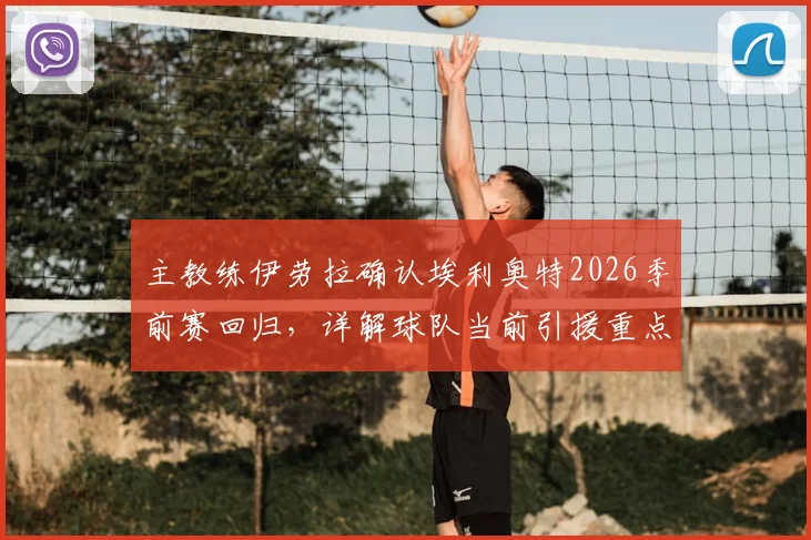 主教练伊劳拉确认埃利奥特2026季前赛回归，详解球队当前引援重点与阵容构建策略