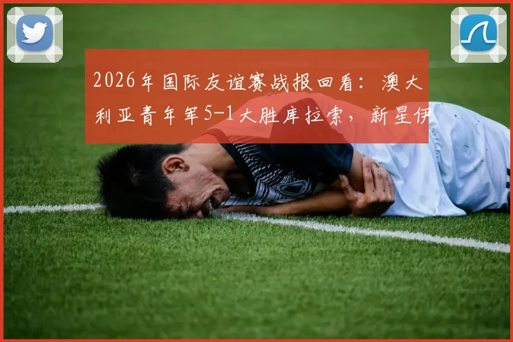 2026年国际友谊赛战报回看：澳大利亚青年军5-1大胜库拉索，新星伊兰昆达梅开二度表现抢眼