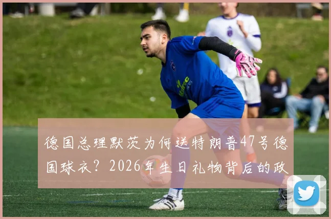 德国总理默茨为何送特朗普47号德国球衣？2026年生日礼物背后的政治与体育深意解读