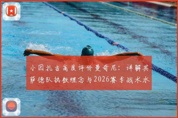 小因扎吉高度评价曼奇尼：详解其萨德队执教理念与2026赛季战术水平，意大利教练间的传承与对话