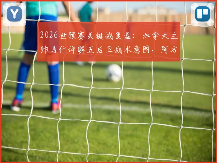 2026世预赛关键战复盘：加拿大主帅马什详解五后卫战术意图，阿方索伤情无碍备战美国