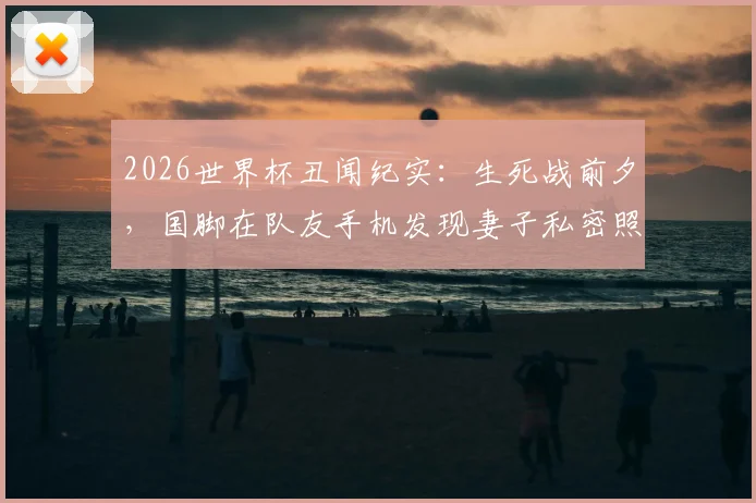 2026世界杯丑闻纪实：生死战前夕，国脚在队友手机发现妻子私密照，如何毁掉一支球队？