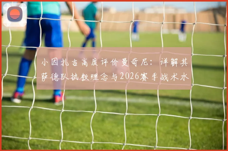 小因扎吉高度评价曼奇尼：详解其萨德队执教理念与2026赛季战术水平，意大利教练间的传承与对话