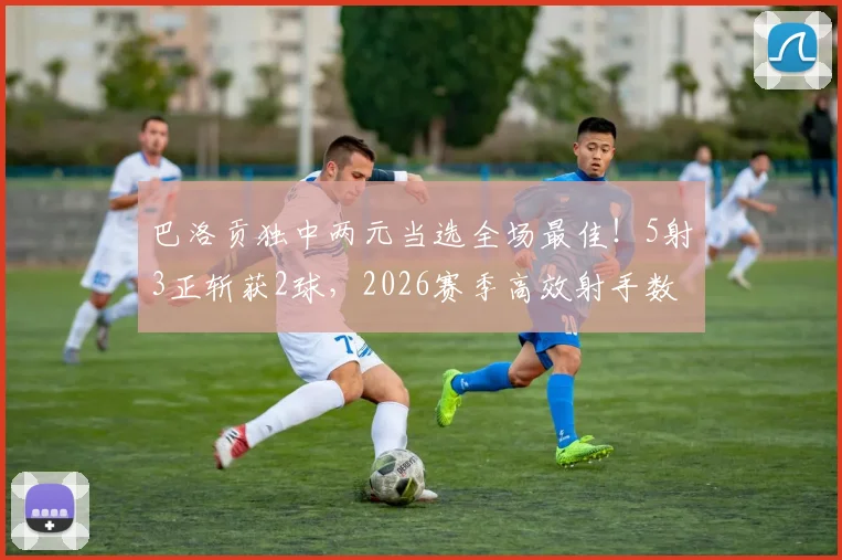 巴洛贡独中两元当选全场最佳！5射3正斩获2球，2026赛季高效射手数据全解析